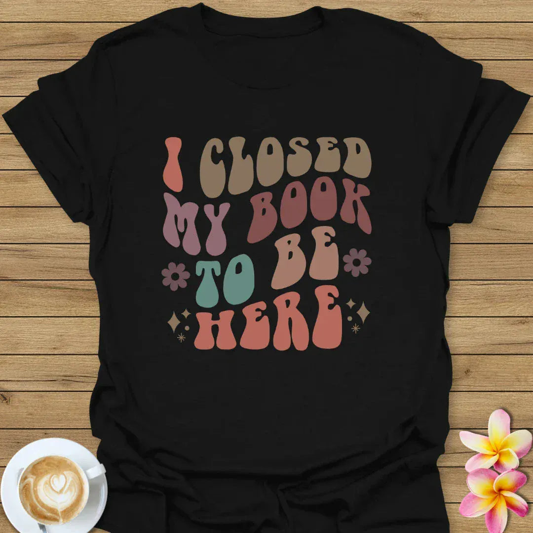 I Closed My Book To Be Here T-Shirt
