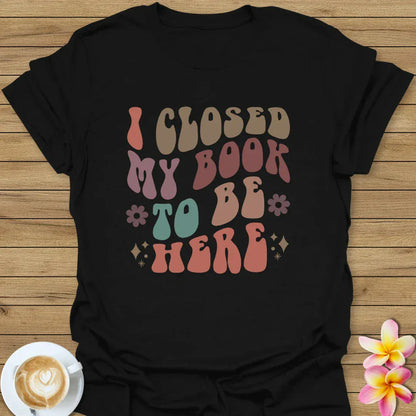 I Closed My Book To Be Here T-Shirt