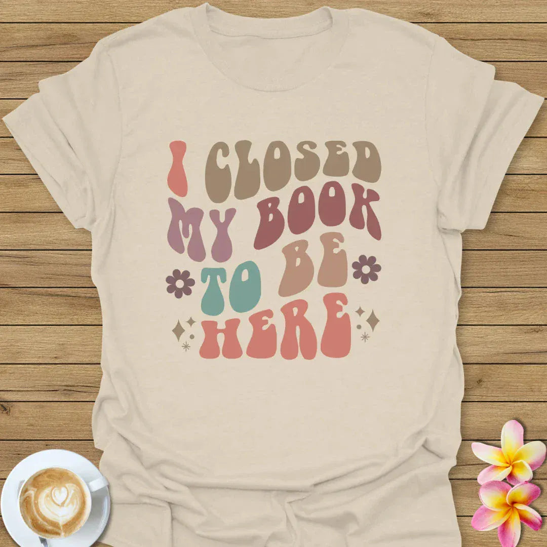 I Closed My Book To Be Here T-Shirt