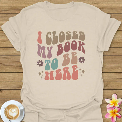 I Closed My Book To Be Here T-Shirt