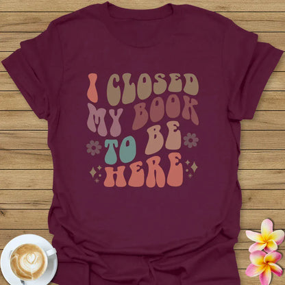 I Closed My Book To Be Here T-Shirt