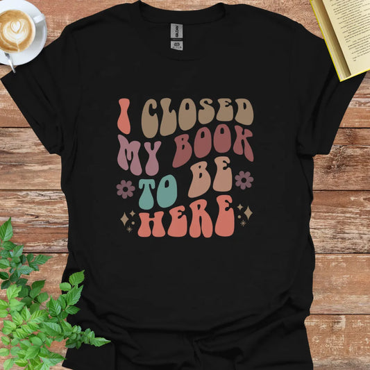 I Closed My Book To Be Here T-Shirt