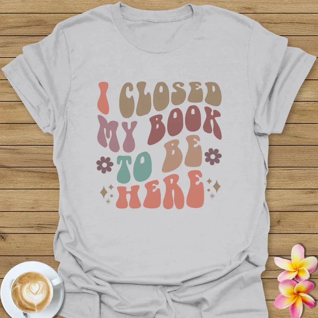 I Closed My Book To Be Here T-Shirt