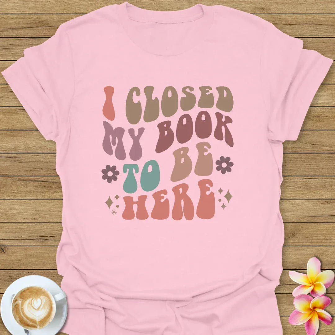 I Closed My Book To Be Here T-Shirt