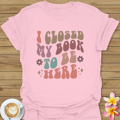 I Closed My Book To Be Here T-Shirt