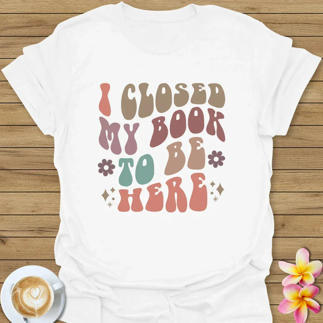 I Closed My Book To Be Here T-Shirt